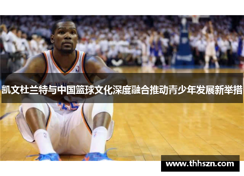 凯文杜兰特与中国篮球文化深度融合推动青少年发展新举措