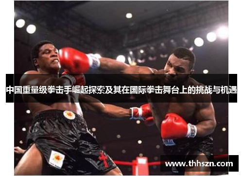 中国重量级拳击手崛起探索及其在国际拳击舞台上的挑战与机遇