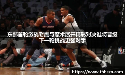 东部首轮激战老鹰与魔术展开精彩对决谁将晋级下一轮挑战更强对手