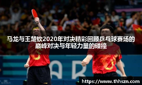 马龙与王楚钦2020年对决精彩回顾乒乓球赛场的巅峰对决与年轻力量的碰撞